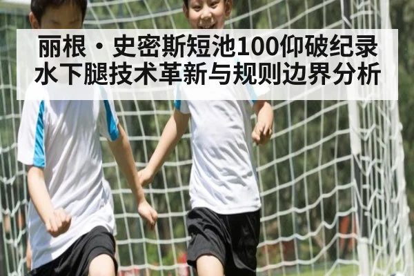丽根·史密斯短池100仰破纪录 水下腿技术革新与规则边界分析